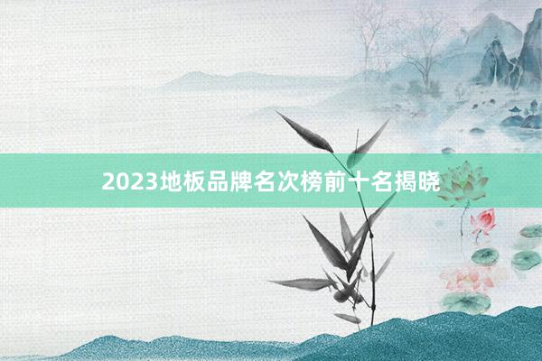 2023地板品牌名次榜前十名揭晓