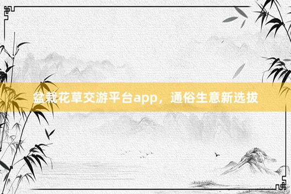 盆栽花草交游平台app，通俗生意新选拔