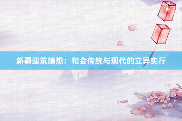新疆建筑瞎想：和会传统与现代的立异实行